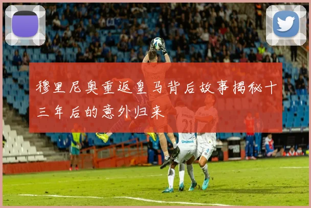 穆里尼奥重返皇马背后故事揭秘十三年后的意外归来