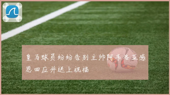 皇马球员纷纷告别主帅阿韦洛亚感恩回应并送上祝福