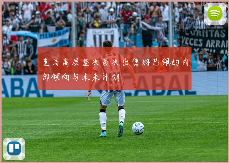 皇马高层坚决否决出售姆巴佩的内部倾向与未来计划