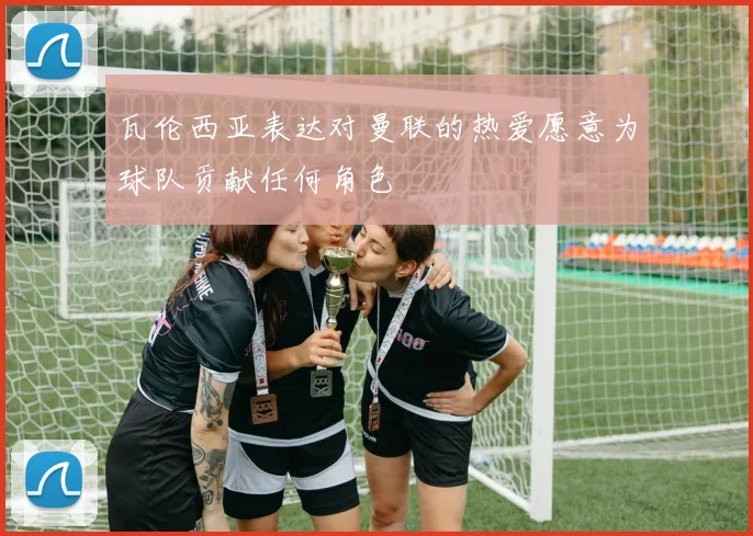 瓦伦西亚表达对曼联的热爱愿意为球队贡献任何角色