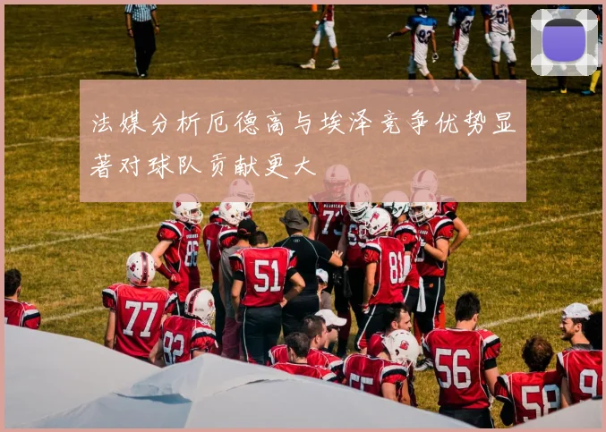法媒分析厄德高与埃泽竞争优势显著对球队贡献更大