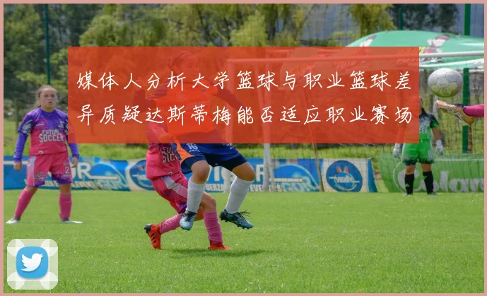 媒体人分析大学篮球与职业篮球差异质疑达斯蒂梅能否适应职业赛场