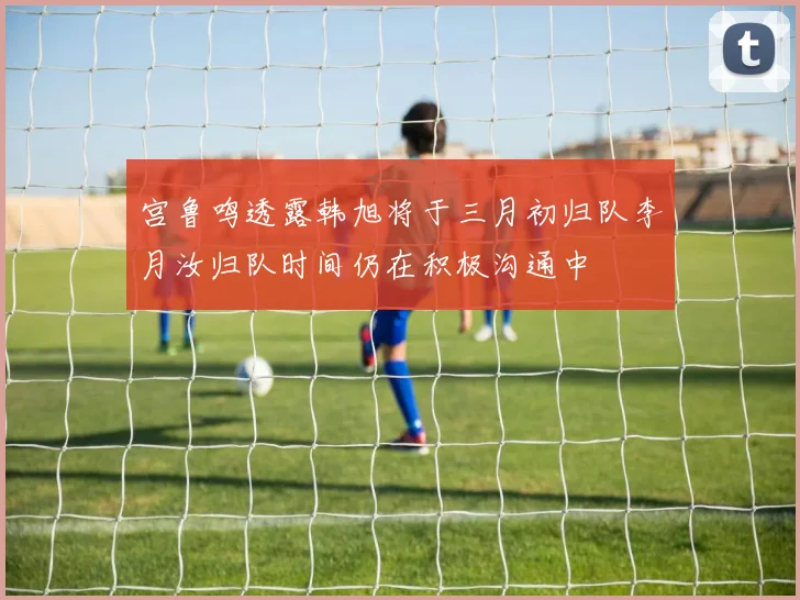 宫鲁鸣透露韩旭将于三月初归队李月汝归队时间仍在积极沟通中