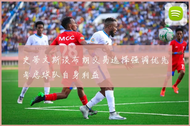 史蒂文斯谈布朗交易选择强调优先考虑球队自身利益
