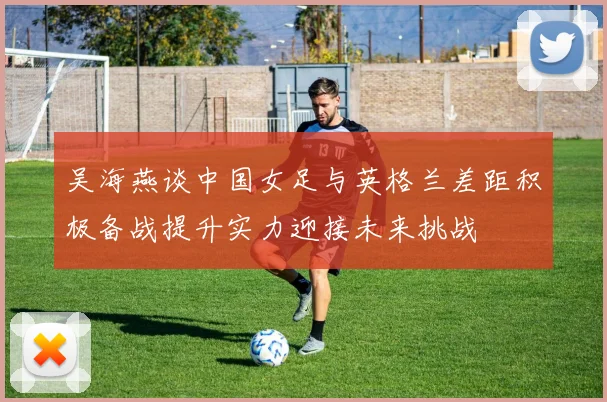 吴海燕谈中国女足与英格兰差距积极备战提升实力迎接未来挑战