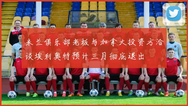 米兰俱乐部老板与加拿大投资方洽谈埃利奥特预计三月彻底退出
