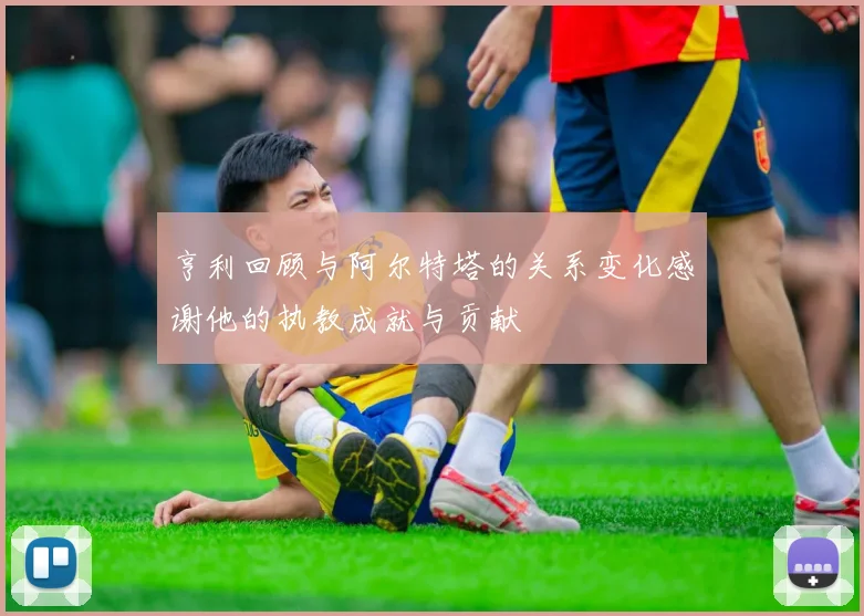 亨利回顾与阿尔特塔的关系变化感谢他的执教成就与贡献