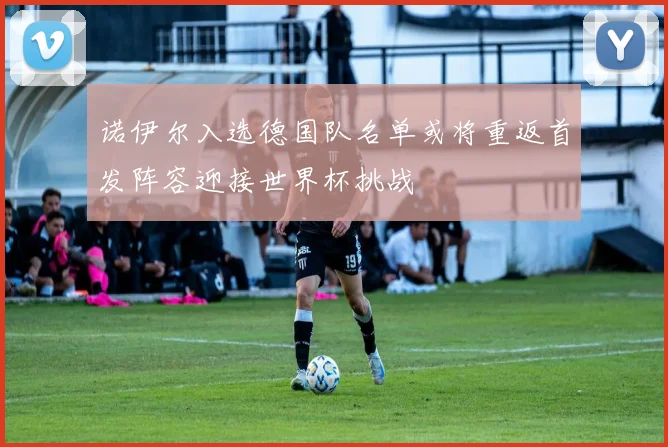 诺伊尔入选德国队名单或将重返首发阵容迎接世界杯挑战