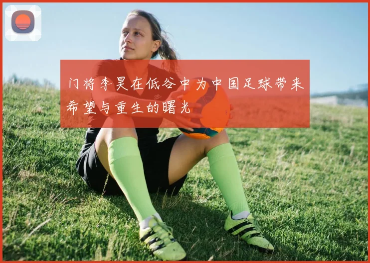 门将李昊在低谷中为中国足球带来希望与重生的曙光