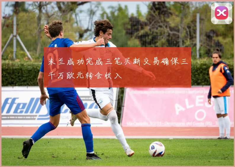 米兰成功完成三笔买断交易确保三千万欧元转会收入
