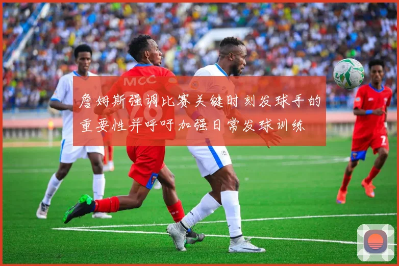 詹姆斯强调比赛关键时刻发球手的重要性并呼吁加强日常发球训练