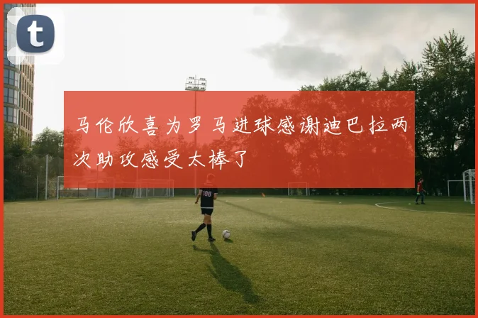 马伦欣喜为罗马进球感谢迪巴拉两次助攻感受太棒了