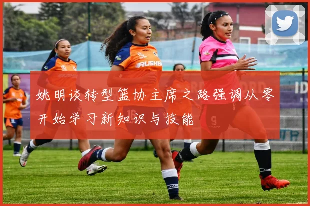 姚明谈转型篮协主席之路强调从零开始学习新知识与技能