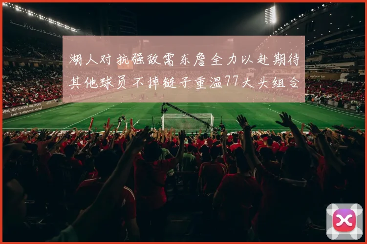 湖人对抗强敌需东詹全力以赴期待其他球员不掉链子重温77大头组合辉煌