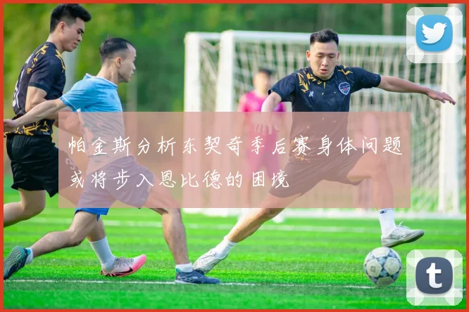 帕金斯分析东契奇季后赛身体问题或将步入恩比德的困境