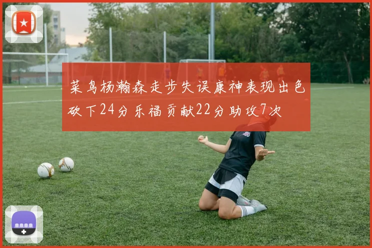 菜鸟杨瀚森走步失误康神表现出色砍下24分乐福贡献22分助攻7次