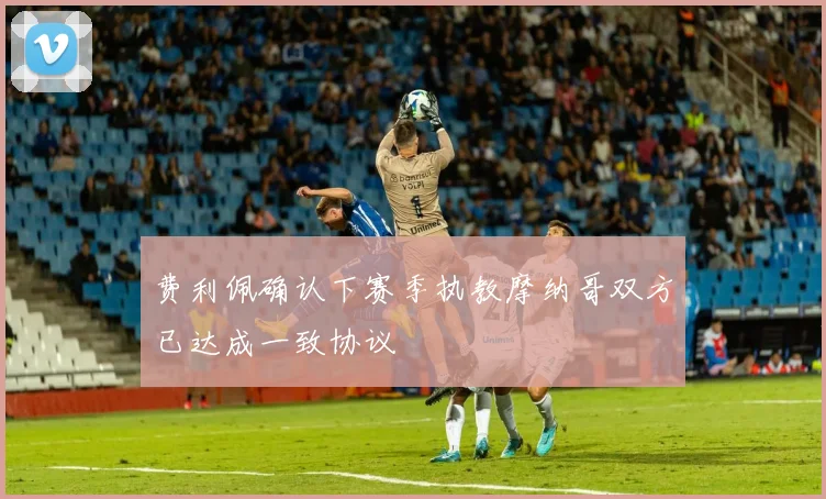 费利佩确认下赛季执教摩纳哥双方已达成一致协议