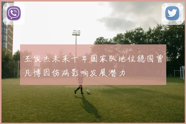 王俊杰未来十年国家队地位稳固曾凡博因伤病影响发展潜力