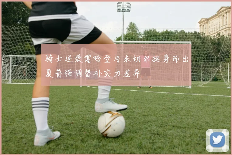 骑士逆袭需哈登与米切尔挺身而出夏普强调替补实力差异