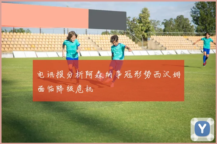 电讯报分析阿森纳争冠形势西汉姆面临降级危机