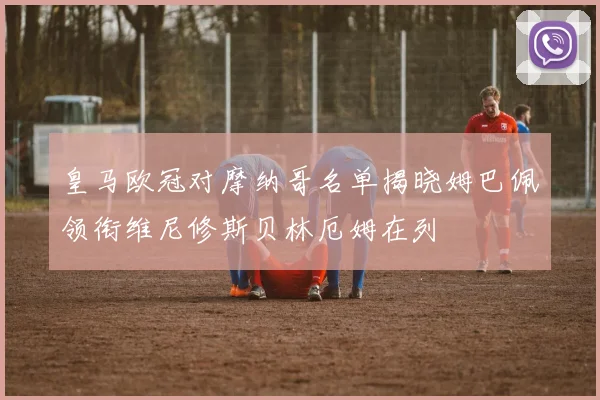 皇马欧冠对摩纳哥名单揭晓姆巴佩领衔维尼修斯贝林厄姆在列