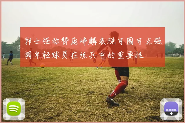郭士强称赞庞峥麟表现可圈可点强调年轻球员在练兵中的重要性
